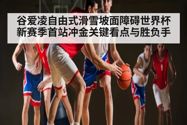 谷爱凌自由式滑雪坡面障碍世界杯新赛季首站冲金关键看点与胜负手 - kaiyun