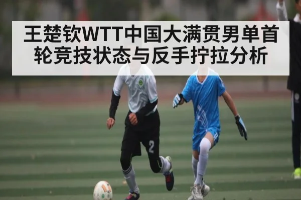 王楚钦WTT中国大满贯男单首轮竞技状态与反手拧拉分析 - kaiyun