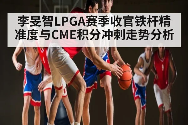 李旻智LPGA赛季收官铁杆精准度与CME积分冲刺走势分析